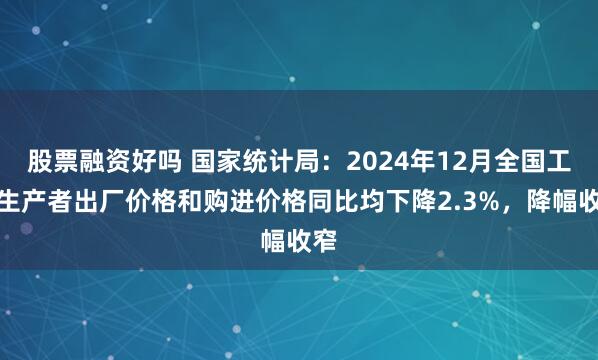 股票融资好吗 国家统计局：2024年12月全国工业生产者出厂价格和购进价格同比均下降2.3%，降幅收窄