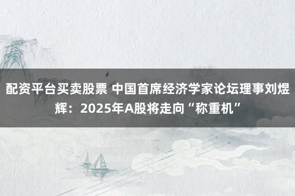 配资平台买卖股票 中国首席经济学家论坛理事刘煜辉：2025年A股将走向“称重机”