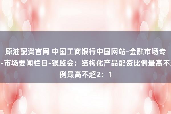原油配资官网 中国工商银行中国网站-金融市场专区频道-市场要闻栏目-银监会：结构化产品配资比例最高不超2：1