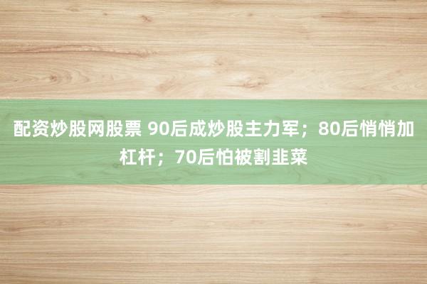 配资炒股网股票 90后成炒股主力军；80后悄悄加杠杆；70后怕被割韭菜