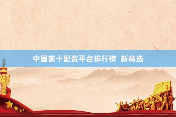 中国前十配资平台排行榜  新精选