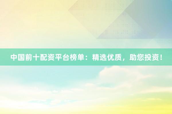 中国前十配资平台榜单：精选优质，助您投资！