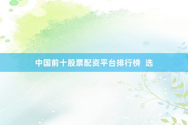 中国前十股票配资平台排行榜  选