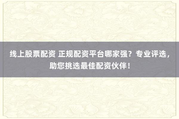 线上股票配资 正规配资平台哪家强？专业评选，助您挑选最佳配资伙伴！