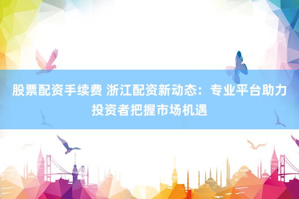 股票配资手续费 浙江配资新动态：专业平台助力投资者把握市场机遇