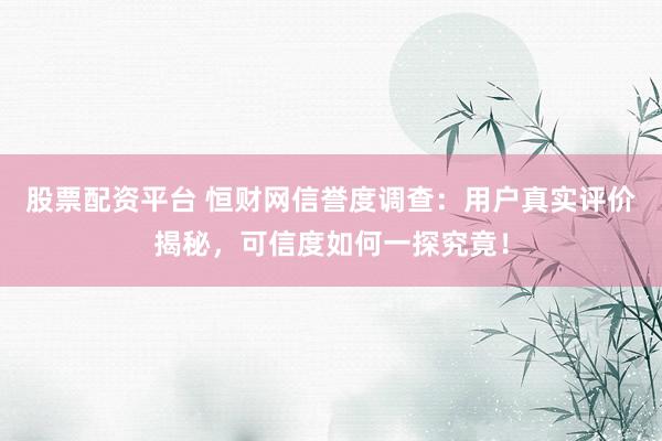 股票配资平台 恒财网信誉度调查：用户真实评价揭秘，可信度如何一探究竟！