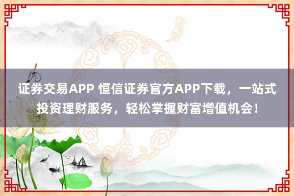 证券交易APP 恒信证券官方APP下载，一站式投资理财服务，轻松掌握财富增值机会！