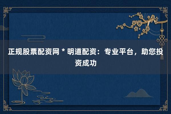 正规股票配资网 * 明道配资：专业平台，助您投资成功