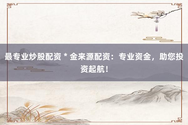 最专业炒股配资 * 金来源配资：专业资金，助您投资起航！