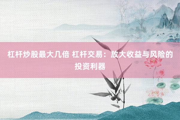 杠杆炒股最大几倍 杠杆交易：放大收益与风险的投资利器