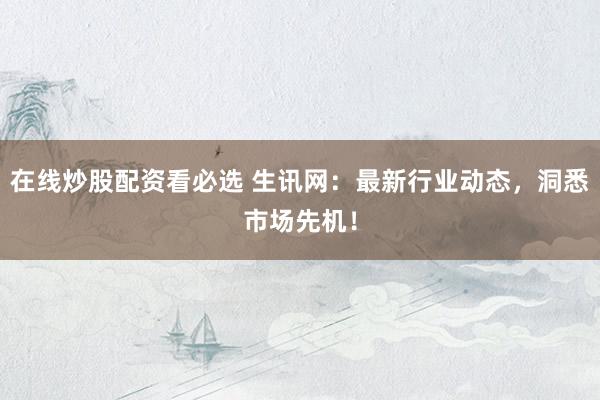 在线炒股配资看必选 生讯网：最新行业动态，洞悉市场先机！