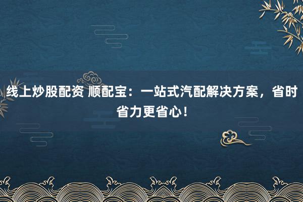 线上炒股配资 顺配宝：一站式汽配解决方案，省时省力更省心！