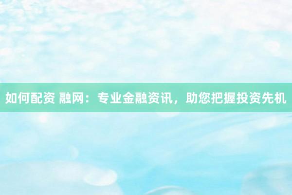 如何配资 融网：专业金融资讯，助您把握投资先机