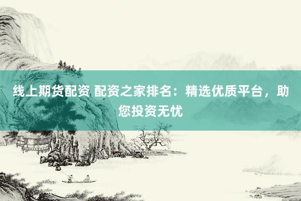 线上期货配资 配资之家排名：精选优质平台，助您投资无忧