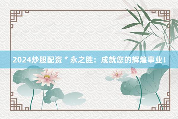 2024炒股配资 * 永之胜：成就您的辉煌事业！