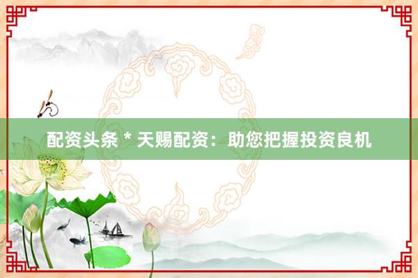 配资头条 * 天赐配资：助您把握投资良机