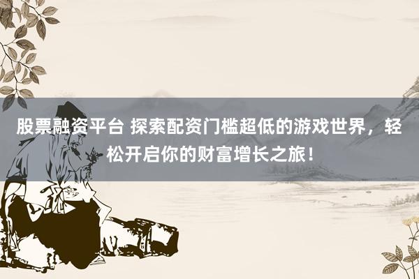 股票融资平台 探索配资门槛超低的游戏世界，轻松开启你的财富增长之旅！