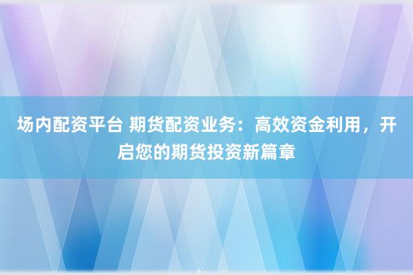 场内配资平台 期货配资业务：高效资金利用，开启您的期货投资新篇章