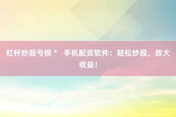 杠杆炒股亏损 *   手机配资软件：轻松炒股，放大收益！