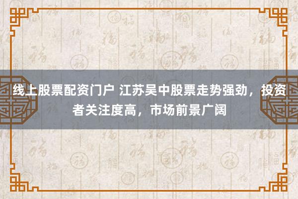 线上股票配资门户 江苏吴中股票走势强劲，投资者关注度高，市场前景广阔