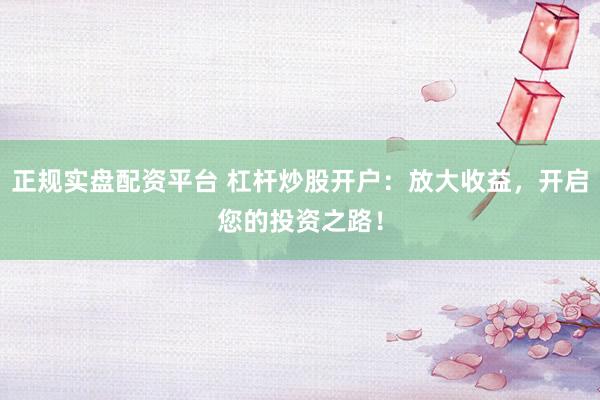 正规实盘配资平台 杠杆炒股开户：放大收益，开启您的投资之路！