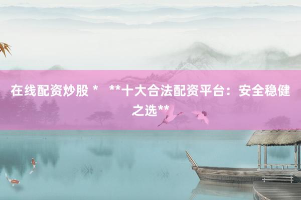 在线配资炒股 *   **十大合法配资平台：安全稳健之选**