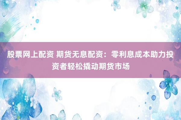 股票网上配资 期货无息配资：零利息成本助力投资者轻松撬动期货市场