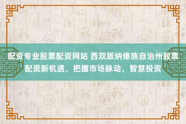 配资专业股票配资网站 西双版纳傣族自治州股票配资新机遇，把握市场脉动，智慧投资