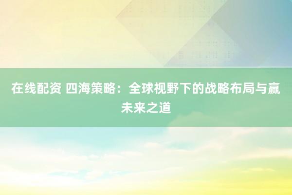 在线配资 四海策略：全球视野下的战略布局与赢未来之道
