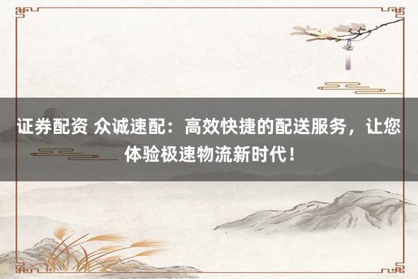 证券配资 众诚速配：高效快捷的配送服务，让您体验极速物流新时代！