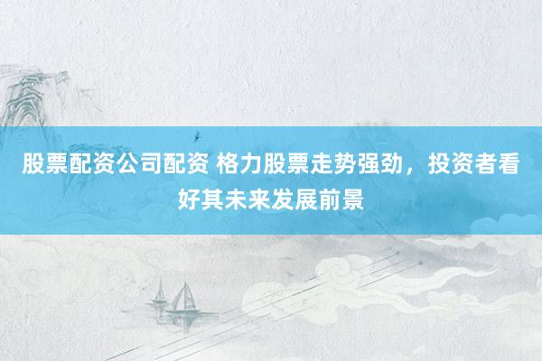 股票配资公司配资 格力股票走势强劲，投资者看好其未来发展前景