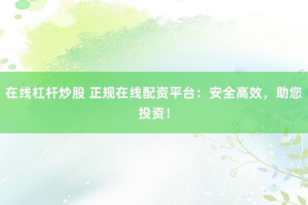 在线杠杆炒股 正规在线配资平台：安全高效，助您投资！