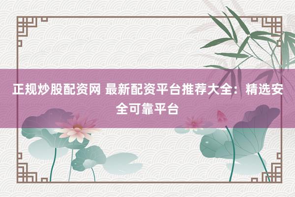 正规炒股配资网 最新配资平台推荐大全：精选安全可靠平台