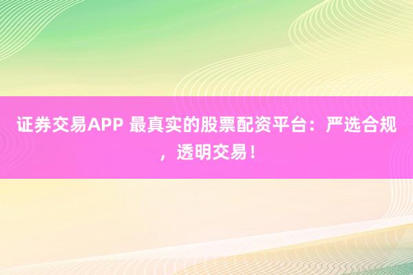 证券交易APP 最真实的股票配资平台：严选合规，透明交易！