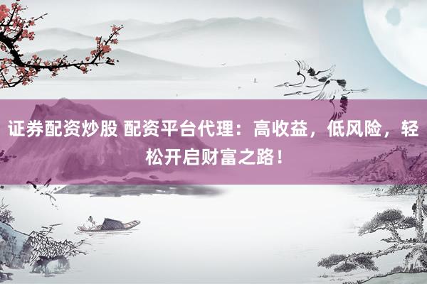 证券配资炒股 配资平台代理：高收益，低风险，轻松开启财富之路！