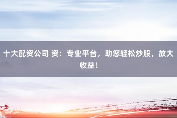 十大配资公司 资：专业平台，助您轻松炒股，放大收益！