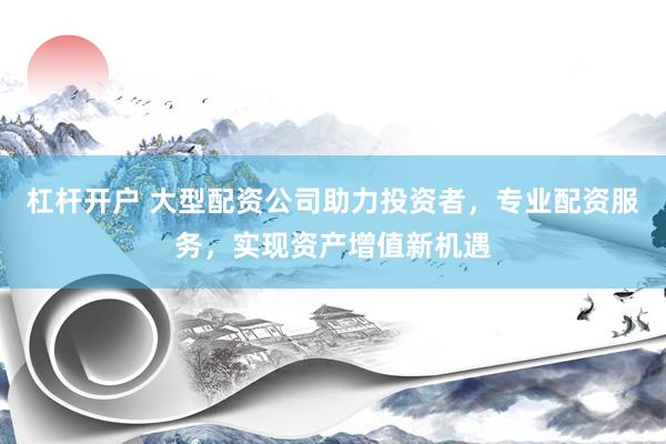 杠杆开户 大型配资公司助力投资者，专业配资服务，实现资产增值新机遇