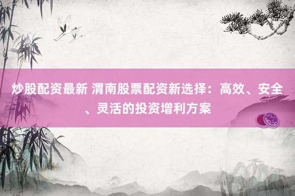 炒股配资最新 渭南股票配资新选择：高效、安全、灵活的投资增利方案