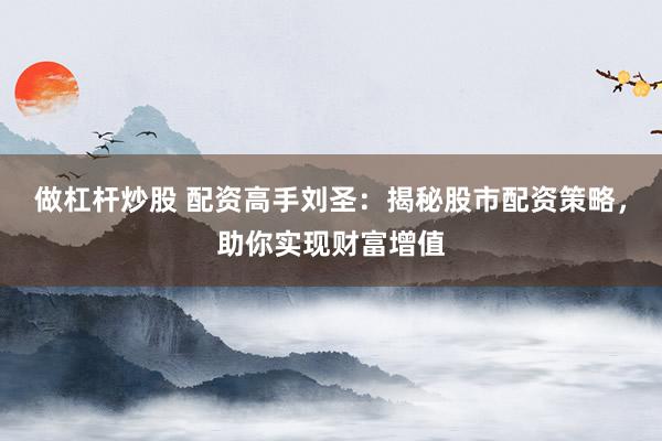 做杠杆炒股 配资高手刘圣：揭秘股市配资策略，助你实现财富增值