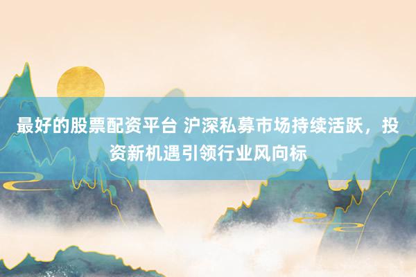 最好的股票配资平台 沪深私募市场持续活跃，投资新机遇引领行业风向标
