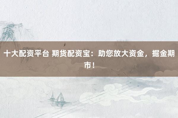 十大配资平台 期货配资宝：助您放大资金，掘金期市！