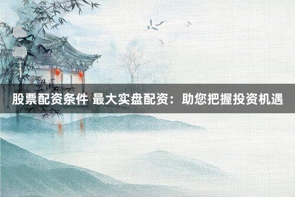 股票配资条件 最大实盘配资：助您把握投资机遇