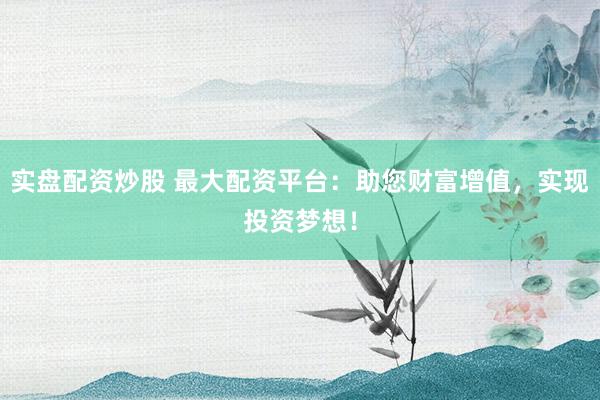 实盘配资炒股 最大配资平台：助您财富增值，实现投资梦想！