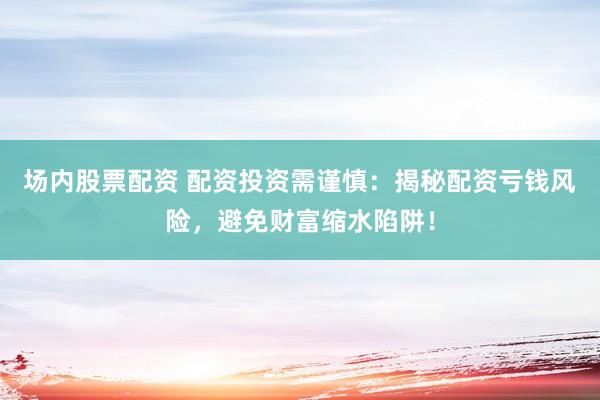 场内股票配资 配资投资需谨慎：揭秘配资亏钱风险，避免财富缩水陷阱！