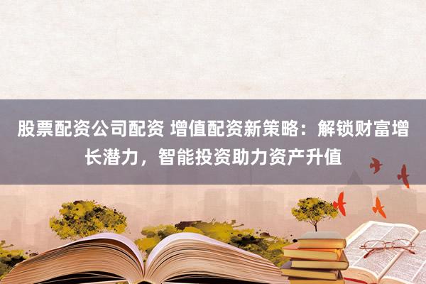 股票配资公司配资 增值配资新策略：解锁财富增长潜力，智能投资助力资产升值