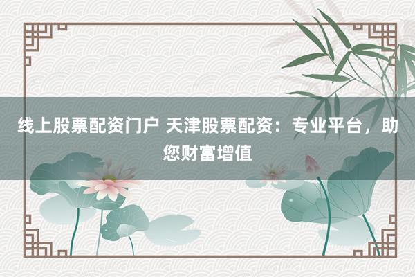 线上股票配资门户 天津股票配资：专业平台，助您财富增值