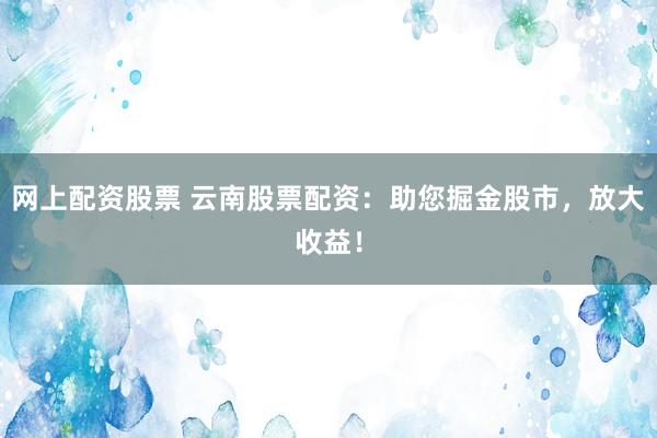 网上配资股票 云南股票配资：助您掘金股市，放大收益！