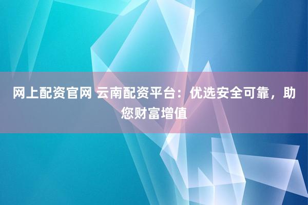 网上配资官网 云南配资平台：优选安全可靠，助您财富增值