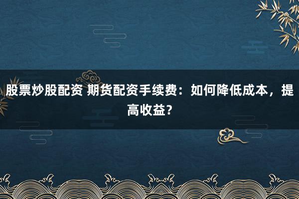 股票炒股配资 期货配资手续费：如何降低成本，提高收益？