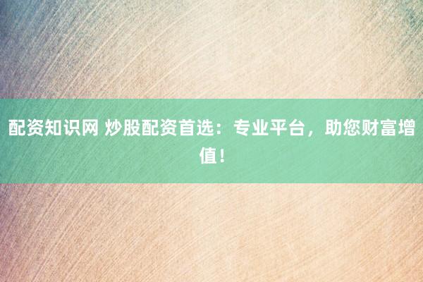 配资知识网 炒股配资首选：专业平台，助您财富增值！